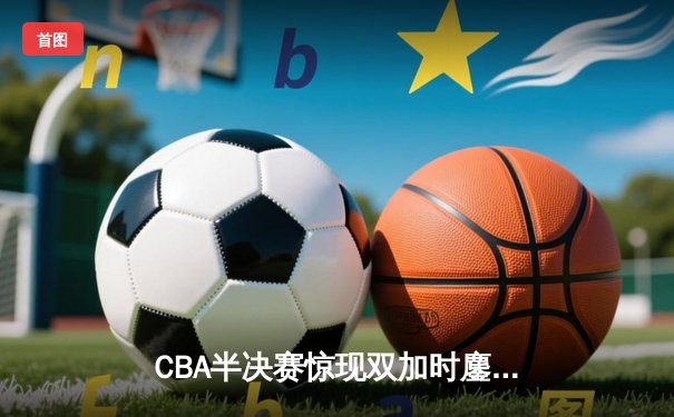 CBA半决赛惊现双加时鏖战 辽宁本钢118-112险胜广东宏远