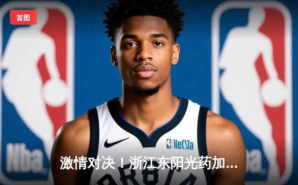 激情对决！浙江东阳光药加时险胜广东华南虎，孙铭徽33分主宰关键战